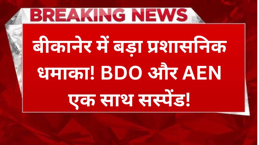 बीकानेर में बड़ा प्रशासनिक धमाका! BDO और AEN एक साथ सस्पेंड!