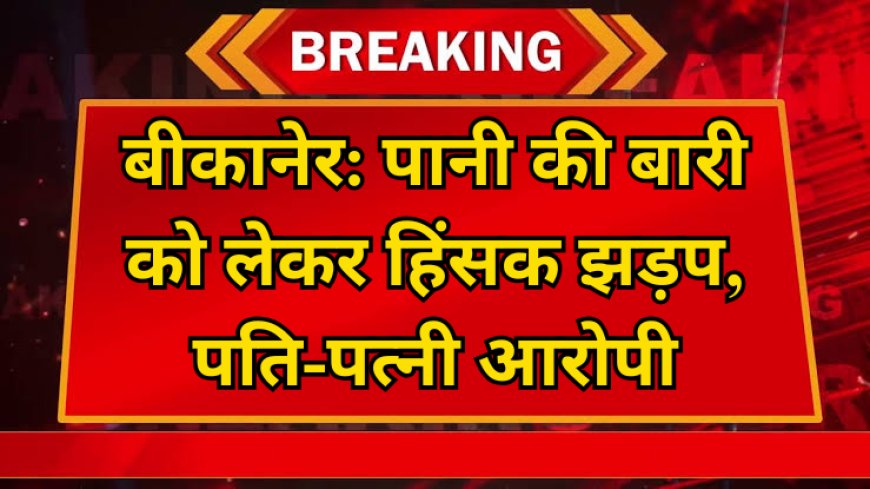 बीकानेर: पानी की बारी को लेकर हिंसक झड़प, पति-पत्नी पर आरोप