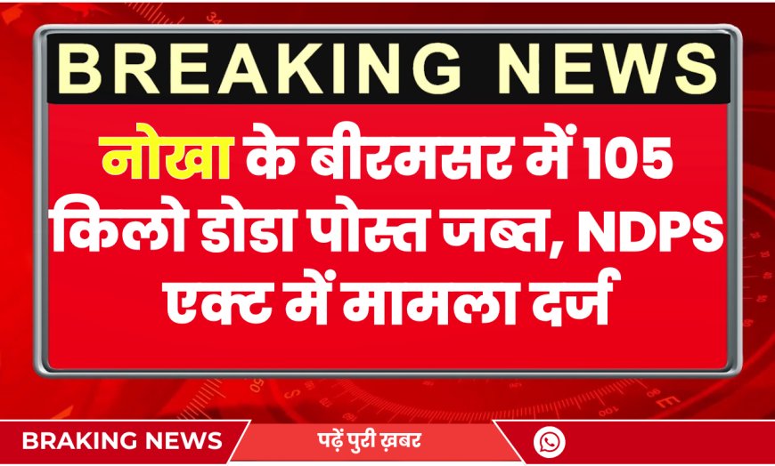 नोखा के बीरमसर में 105 किलो डोडा पोस्त जब्त, NDPS एक्ट में मामला दर्ज