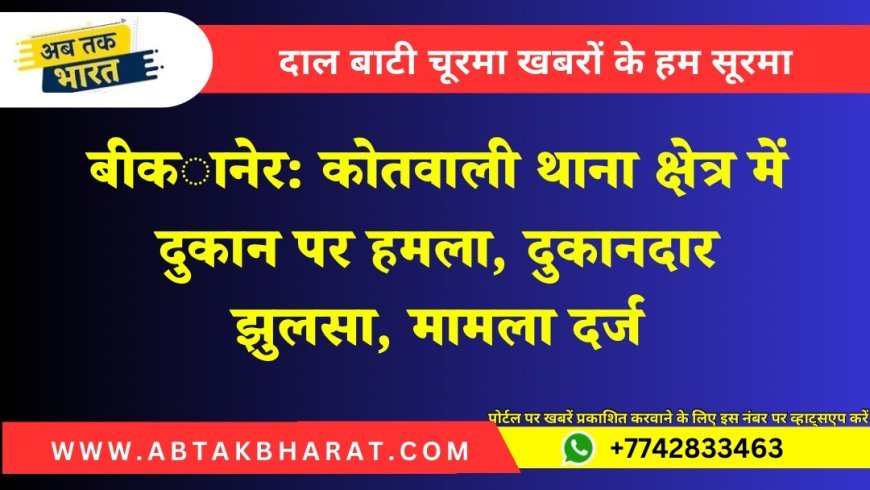 बीकानेर: कोतवाली थाना क्षेत्र में दुकान पर हमला, दुकानदार झुलसा, मामला दर्ज